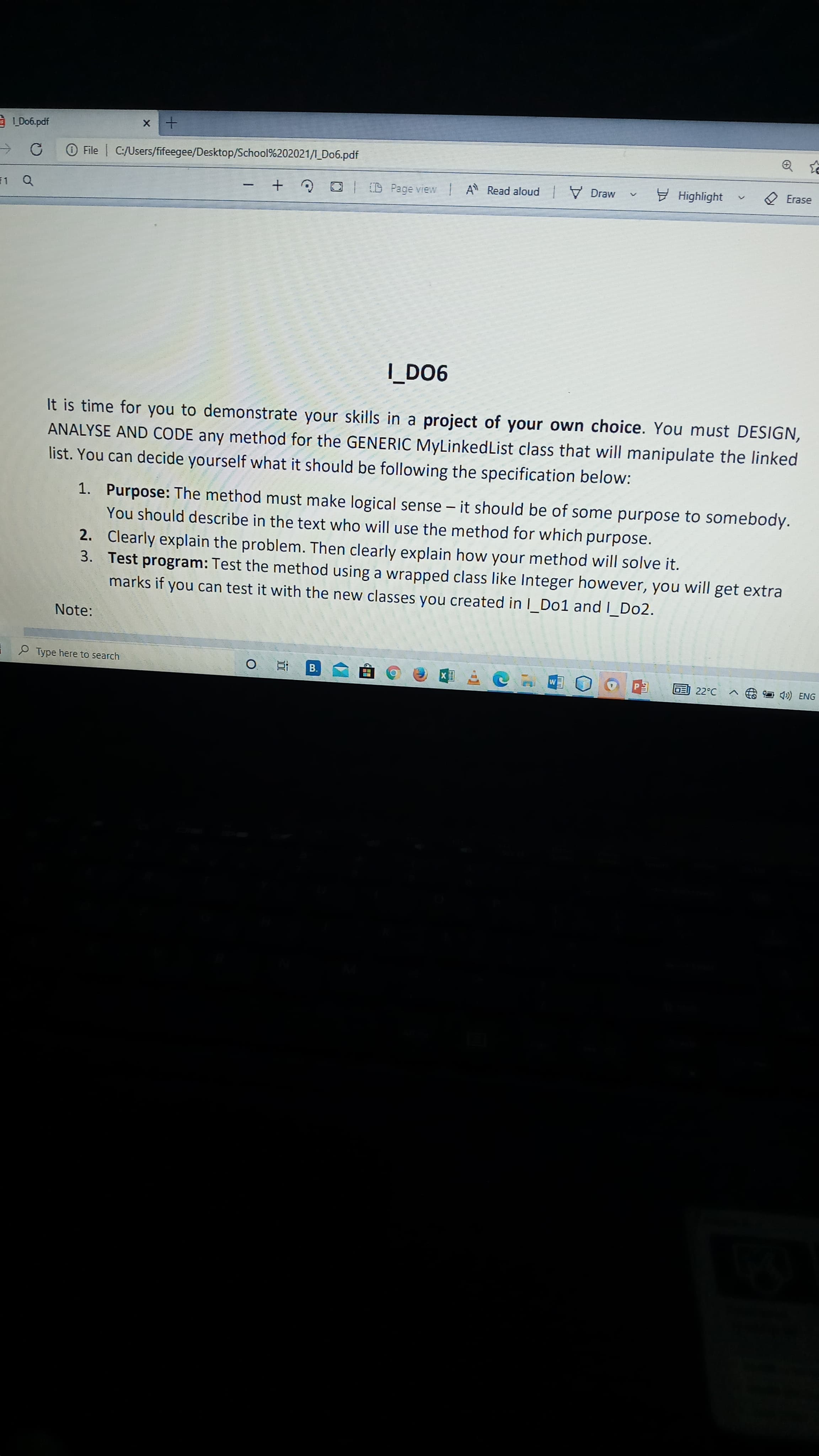 LD06.pdf
O File | C:/Users/fifeegee/Desktop/School%202021/1_Do6.pdf
D Page view IA Read aloud V Draw
9 Highlight
2 Erase
11
C + -
900 i
It is time for you to demonstrate your skills in a project of your own choice. You must DESIGN,
ANALYSE AND CODE any method for the GENERIC MyLinkedList class that will manipulate the linked
list. You can decide yourself what it should be following the specification below:
1. Purpose: The method must make logical sense – it should be of some purpose to somebody.
You should describe in the text who will use the method for which purpose.
2. Clearly explain the problem. Then clearly explain how your method will solve it.
3. Test program: Test the method using a wrapped class like Integer however, you will get extra
marks if you can test it with the new classes you created in I_Do1 and I_Do2.
Note:
O Type here to search
近。
B.
画22℃ ヘ 口)ENG
