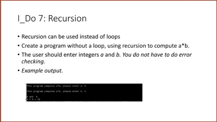 |_Do 7: Recursion
• Recursion can be used instead of loops
• Create a program without a loop, using recursion to compute a*b.
• The user should enter integers a and b. You do not have to do error
checking.
• Example output.
This program conputes a*b, pleese enter a: 4
program computes a'b, please ent
