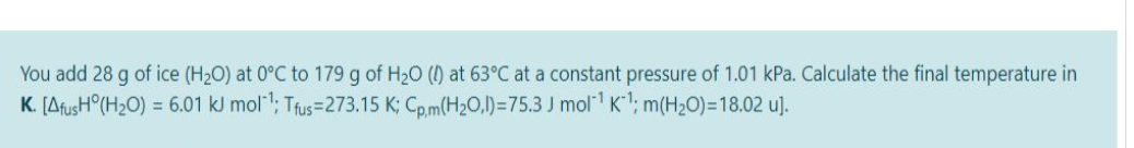 You add 28 g of ice (H2O) at 0°C to 179 g of H20 (I) at 63°C at a constant pressure of 1.01 kPa. Calculate the final temperature in
K. [AfusH°(H20) = 6.01 kJ mol""; Tfus=273.15 K; Cp.m(H20,)=75.3 J mol Kl; m(H20)=18.02 u].
