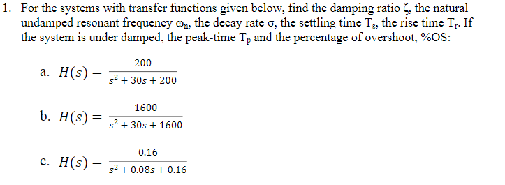 1. For the systems with transfer functions given below, find the damping ratio , the natural
undamped resonant frequency o,, the decay rate o, the settling time T3, the rise time T;. If
the system is under damped, the peak-time Tp and the percentage of overshoot, %OS:
200
a. H(s)= 7+ 30s + 200
1600
b. H(s)= + 30s + 1600
0.16
c. H(s)= 2+ 0.085
0.16
