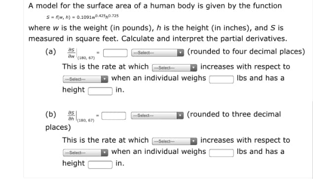 A model for the surface area of a human body is given by the function
S- (w, h) = 0.1091WD 425,0.725
where w is the weight (in pounds), h is the height (in inches), and S is
measured in square feet. Calculate and interpret the partial derivatives.
(a)
as
-Select--
| (rounded to four decimal places)
aw
(180, 67)
This is the rate at which -Select-
increases with respect to
| when an individual weighs
| in.
-Select-
Ibs and has a
height
(b)
as
(rounded to three decimal
Select-
(180, 67)
places)
This is the rate at which -Select-
increases with respect to
Select
when an individual weighs
Ibs and has a
height
|in.
