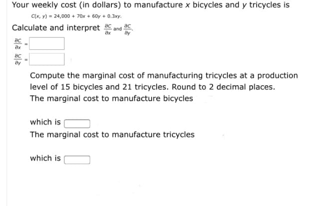 Your weekly cost (in dollars) to manufacture x bicycles and y tricycles is
C(x, V) = 24,000 + 70x + 60y + 0.3xy.
Calculate and interpret C.
әс
and
ду
ac
ax
әс
Compute the marginal cost of manufacturing tricycles at a production
level of 15 bicycles and 21 tricycles. Round to 2 decimal places.
The marginal cost to manufacture bicycles
which is
The marginal cost to manufacture tricycles
which is
