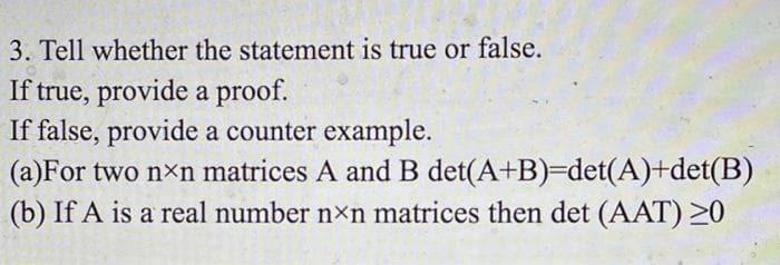 3. Tell whether the statement is true or false.
If true, provide a proof.
If false, provide a counter example.
(a)For two nxn matrices A and B det(A+B)=Ddet(A)+det(B)
(b) If A is a real number nxn matrices then det (AAT) 20
