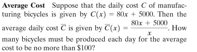 Average Cost Suppose that the daily cost C of manufac-
turing bicycles is given by C(x) = 80x + 5000. Then the
80x + 5000
average daily cost C is given by C(x)
many bicycles must be produced each day for the average
cost to be no more than $100?
How
