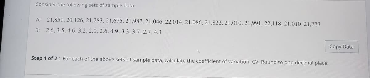 Consider the following sets of sample data:
A: 21,851, 20,126, 21,283, 21,675, 21,987, 21,046, 22,014, 21,086, 21,822, 21,010, 21,991, 22,118, 21,010, 21,773
B: 2.6, 3.5, 4.6, 3.2, 2.0, 2.6, 4.9, 3.3, 3.7, 2.7, 4.3
Step 1 of 2: For each of the above sets of sample data, calculate the coefficient of variation, CV. Round to one decimal place.
Copy Data