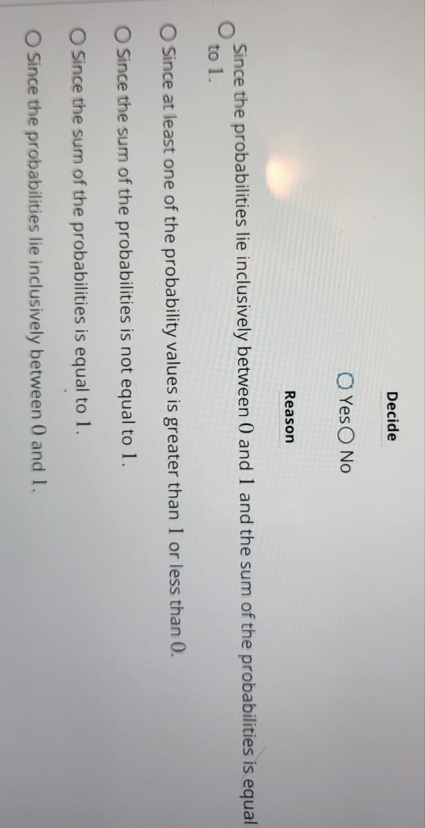 Decide
O Yes No
Reason
Since the probabilities lie inclusively between 0 and 1 and the sum of the probabilities is equal
to 1.
O Since at least one of the probability values is greater than 1 or less than 0.
O Since the sum of the probabilities is not equal to 1.
O Since the sum of the probabilities is equal to 1.
O Since the probabilities lie inclusively between 0 and 1.