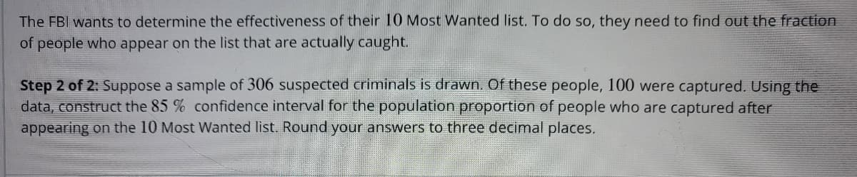 The FBI wants to determine the effectiveness of their 10 Most Wanted list. To do so, they need to find out the fraction
of people who appear on the list that are actually caught.
Step 2 of 2: Suppose a sample of 306 suspected criminals is drawn. Of these people, 100 were captured. Using the
data, construct the 85% confidence interval for the population proportion of people who are captured after
appearing on the 10 Most Wanted list. Round your answers to three decimal places.