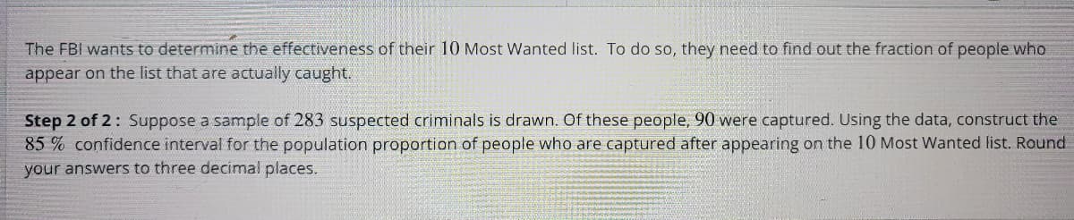 The FBI wants to determine the effectiveness of their 10 Most Wanted list. To do so, they need to find out the fraction of people who
appear on the list that are actually caught.
Step 2 of 2: Suppose a sample of 283 suspected criminals is drawn. Of these people, 90 were captured. Using the data, construct the
85% confidence interval for the population proportion of people who are captured after appearing on the 10 Most Wanted list. Round
your answers to three decimal places.