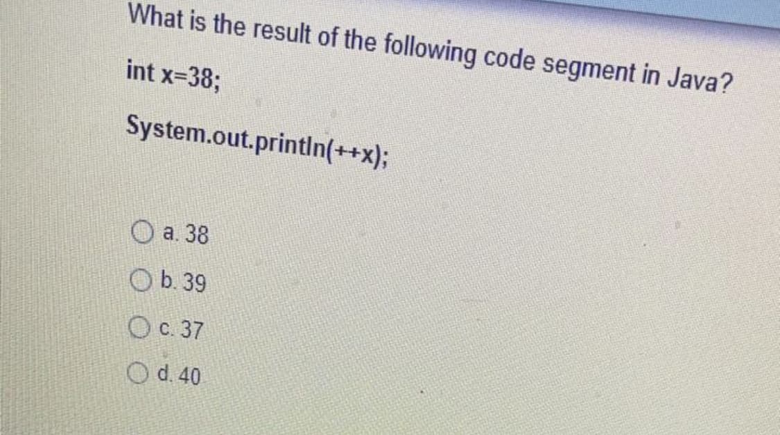 What is the result of the following code segment in Java?
int x-38;
System.out.println(++x);
O a. 38
O b. 39
Ос. 37
O d. 40
