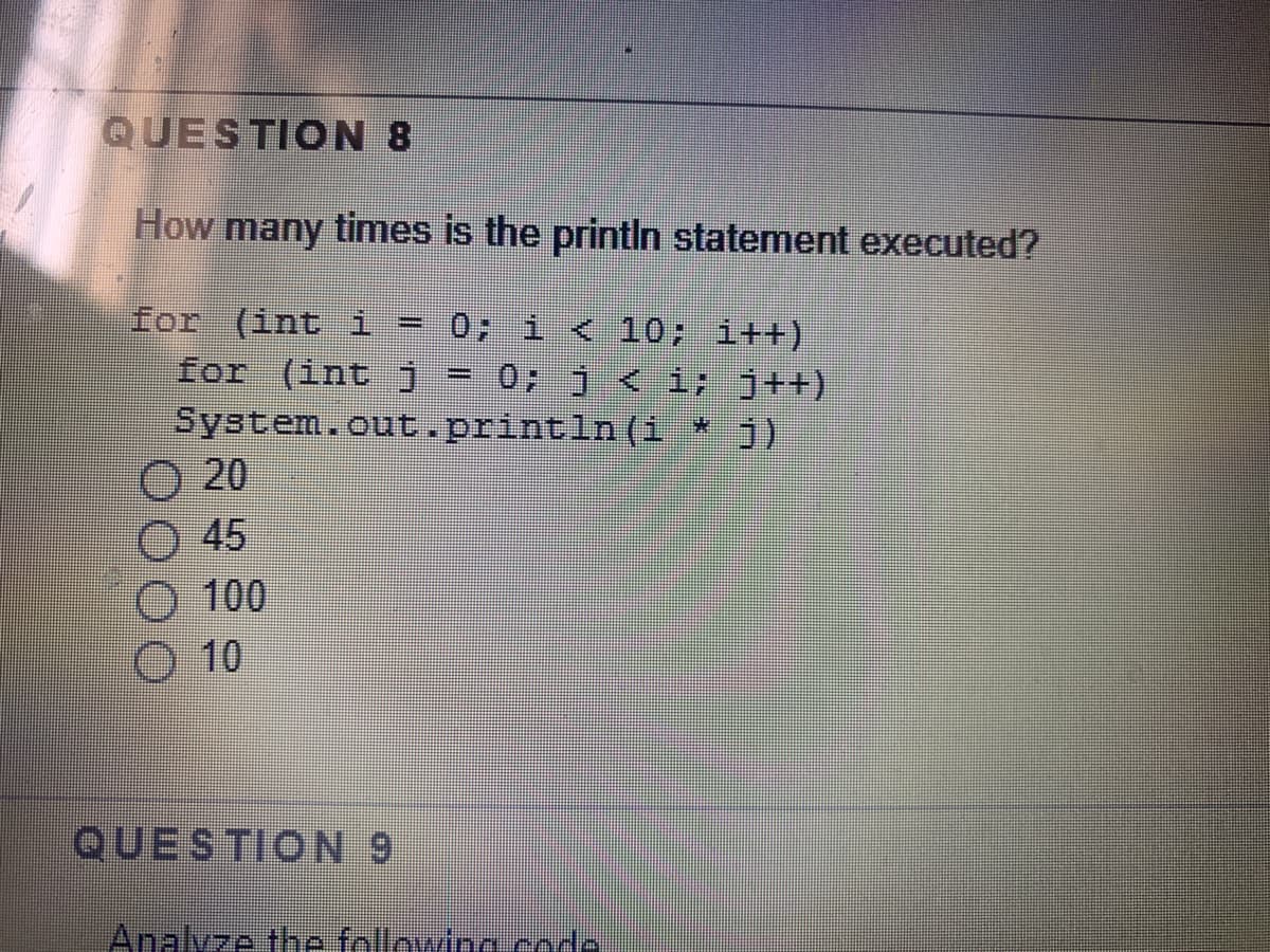 QUESTION 8
How many times is the printIn statement executed?
for (int i
for (int j
System.out.println(1
20
45
0; 1 < 10; i++)
0; j < i; j++)
%3D
*:
O 100
O 10
QUESTION 9
Analvze the following coda

