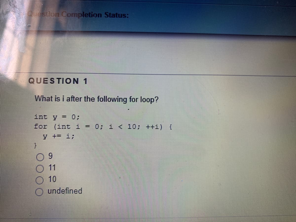 Question Completion Status:
QUESTION 1
What is i after the following for loop?
int y = 0;
for (int i - 0; i < 10; ++i) {
y += i;
9.
11
10
O undefined
