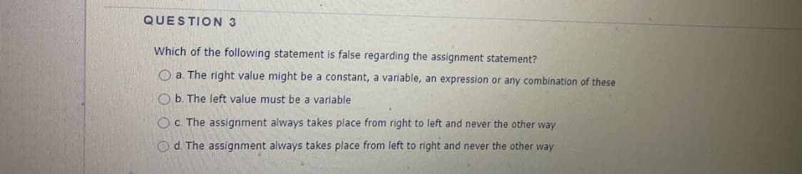 QUESTION 3
Which of the following statement is false regarding the assignment statement?
O a. The right value might be a constant, a variable, an expression or any combination of these
O b. The left value must be a variable
OC. The assignment always takes place from right to left and never the other way
O d. The assignment always takes place from left to right and never the other way
