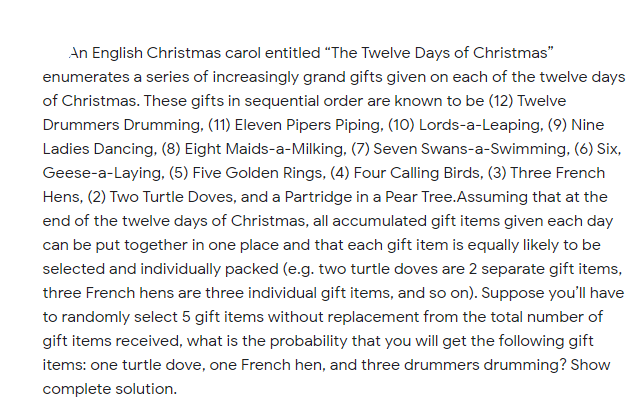 An English Christmas carol entitled "The Twelve Days of Christmas"
enumerates a series of increasingly grand gifts given on each of the twelve days
of Christmas. These gifts in sequential order are known to be (12) Twelve
Drummers Drumming, (11) Eleven Pipers Piping, (10) Lords-a-Leaping, (9) Nine
Ladies Dancing, (8) Eight Maids-a-Milking, (7) Seven Swans-a-Swimming, (6) Six,
Geese-a-Laying, (5) Five Golden Rings, (4) Four Calling Birds, (3) Three French
Hens, (2) Two Turtle Doves, and a Partridge in a Pear Tree.Assuming that at the
end of the twelve days of Christmas, all accumulated gift items given each day
can be put together in one place and that each gift item is equally likely to be
selected and individually packed (e.g. two turtle doves are 2 separate gift items,
three French hens are three individual gift items, and so on). Suppose you'll have
to randomly select 5 gift items without replacement from the total number of
gift items received, what is the probability that you will get the following gift
items: one turtle dove, one French hen, and three drummers drumming? Show
complete solution.
