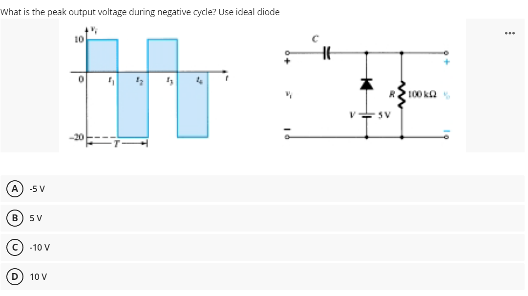 What is the peak output voltage during negative cycle? Use ideal diode
...
10
R 100 ka .
-20
A) -5 V
В
5 V
C) -10 V
D
10 V
