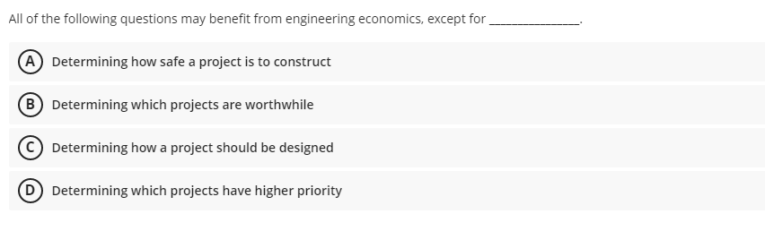 All of the following questions may benefit from engineering economics, except for
(A Determining how safe a project is to construct
B Determining which projects are worthwhile
Determining how a project should be designed
Determining which projects have higher priority
