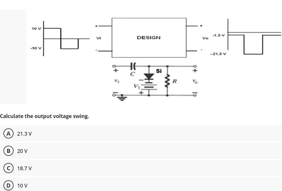 10 V
-1.3 V
VI
DESIGN
Vo
-10 V
-21.3 V
HE
Si
Calculate the output voltage swing.
A) 21.3 V
B
20 V
18.7 V
D
10 V
