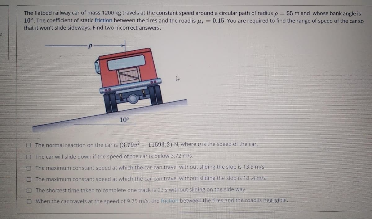 of
The flatbed railway car of mass 1200 kg travels at the constant speed around a circular path of radius p = 55 m and whose bank angle is
10°. The coefficient of static friction between the tires and the road is us 0.15. You are required to find the range of speed of the car so
that it won't slide sideways. Find two incorrect answers.
10⁰
The normal reaction on the car is (3.79v² + 11593.2) N, where v is the speed of the car.
O The car will slide down if the speed of the car is below 3.72 m/s.
The maximum constant speed at which the car can travel without sliding the slop is 13.5 m/s
O The maximum constant speed at which the car can travel without sliding the slop is 18..4 m/s
The shortest time taken to complete one track is 93 s without sliding on the side way.
When the car travels at the speed of 9.75 m/s, the friction between the tires and the road is negligible.