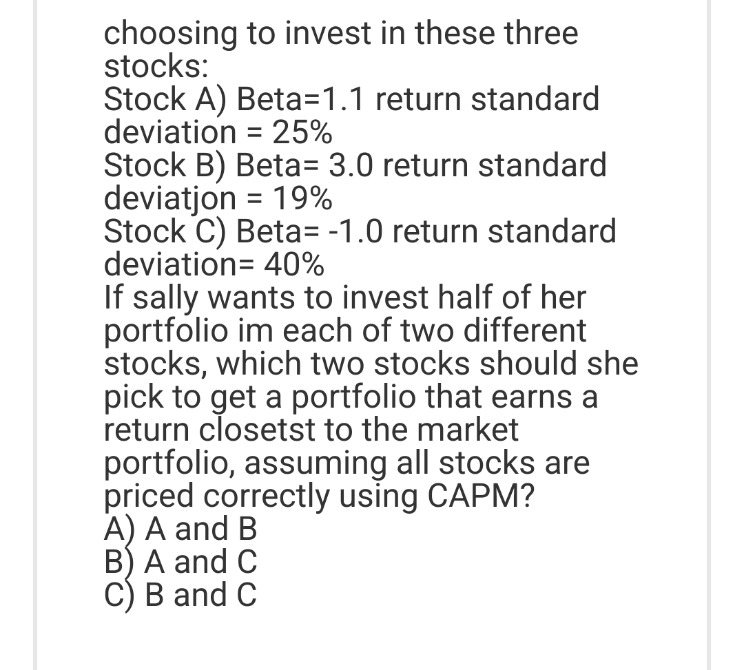 choosing to invest in these three
stocks:
Stock A) Beta-1.1 return standard
deviation = 25%
Stock B) Beta= 3.0 return standard
deviatjon = 19%
Stock C) Beta= -1.0 return standard
deviation= 40%
If sally wants to invest half of her
portfolio im each of two different
stocks, which two stocks should she
pick to get a portfolio that earns a
return closetst to the market
portfolio, assuming all stocks are
priced correctly using CAPM?
A) A and B
B) A and C
C) B and C