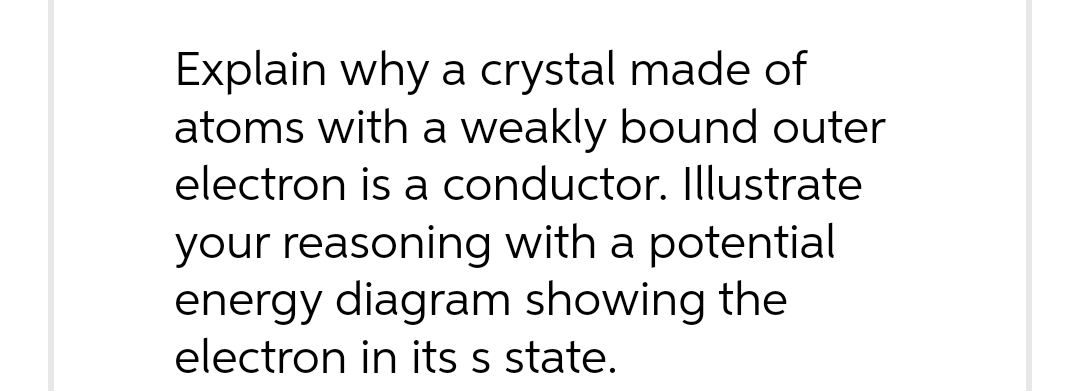 Explain why a crystal made of
atoms with a weakly bound outer
electron is a conductor. Illustrate
your reasoning with a potential
energy diagram showing the
electron in its s state.