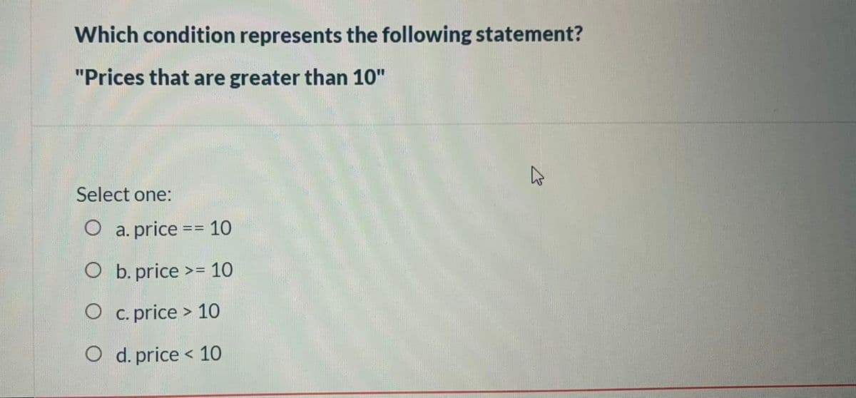 Which condition represents the following statement?
"Prices that are greater than 10"
Select one:
O a. price == 10
O b. price >= 10
O c.price > 10
O d. price < 10
