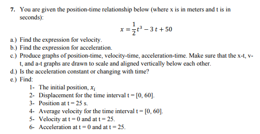 7. You are given the position-time relationship below (where x is in meters and t is in
seconds):
x =t3 - 3t+ 50
a.) Find the expression for velocity.
b.) Find the expression for acceleration.
c.) Produce graphs of position-time, velocity-time, acceleration-time. Make sure that the x-t, v-
t, and a-t graphs are drawn to scale and aligned vertically below each other.
d.) Is the acceleration constant or changing with time?
e.) Find:
1- The initial position, x
2- Displacement for the time interval t= [0, 60].
3- Position at t= 25 s.
4- Average velocity for the time interval t= [0, 60].
5- Velocity at t= 0 and at t= 25.
6- Acceleration at t=0 and at t
= 25.
