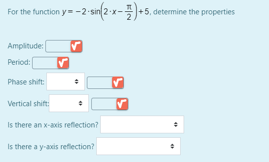 sin{2x -).
For the function y= -2·sin 2·x-
+5, determine the properties
Amplitude:
Period:
Phase shift:
Vertical shift:
Is there an x-axis reflection?
Is there a y-axis reflection?
