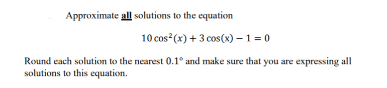 Approximate all solutions to the equation
10 cos² (x) + 3 cos(x) – 1 = 0
Round each solution to the nearest 0.1° and make sure that you are expressing all
solutions to this equation.
