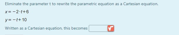 Eliminate the parameter t to rewrite the parametric equation as a Cartesian equation.
x= -2 t+6
y= -t+ 10
Written as a Cartesian equation, this becomes
