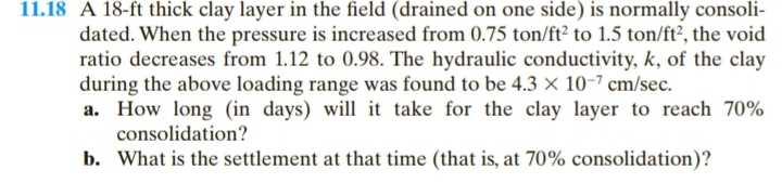 11.18 A 18-ft thick clay layer in the field (drained on one side) is normally consoli-
dated. When the pressure is increased from 0.75 ton/ft² to 1.5 ton/ft², the void
ratio decreases from 1.12 to 0.98. The hydraulic conductivity, k, of the clay
during the above loading range was found to be 4.3 x 10-7 cm/sec.
a. How long (in days) will it take for the clay layer to reach 70%
consolidation?
b. What is the settlement at that time (that is, at 70% consolidation)?