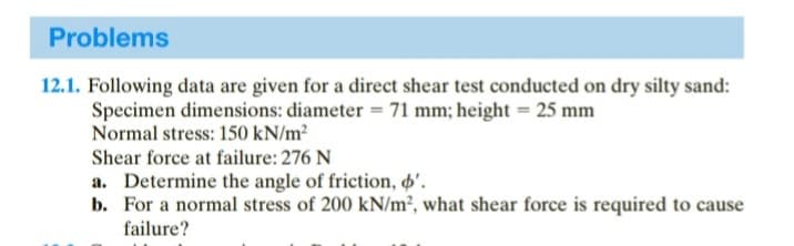 Problems
12.1. Following data are given for a direct shear test conducted on dry silty sand:
Specimen dimensions: diameter = 71 mm; height = 25 mm
Normal stress: 150 kN/m²
Shear force at failure: 276 N
a. Determine the angle of friction, o'.
b. For a normal stress of 200 kN/m², what shear force is required to cause
failure?