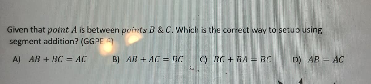 Given that point A is between points B & C. Which is the correct way to setup using
segment addition? (GGPE 6)
A) AB + BC = AC
B) AB + AC = BC
C) BC + BA
BC
D) AB = AC
