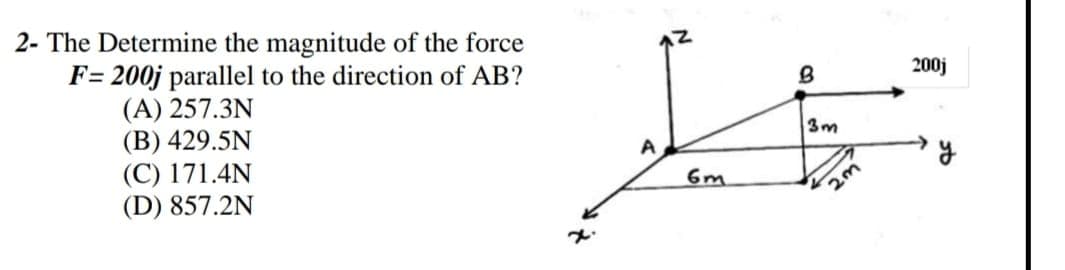 - The Determine the magnitude of the force
F= 200j parallel to the direction of AB?
(A) 257.3N
(B) 429.5N
(C) 171.4N
(D) 857.2N
200j
3m
2m
