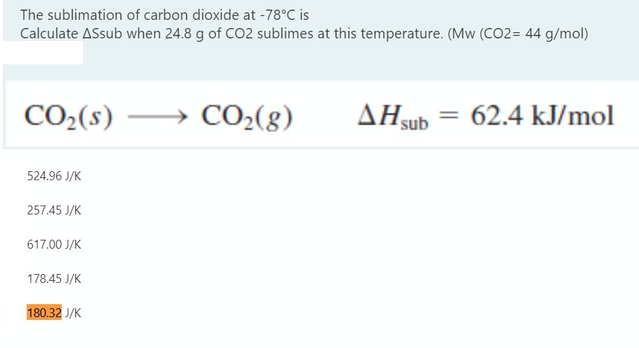 The sublimation of carbon dioxide at -78°C is
Calculate ASsub when 24.8 g of CO2 sublimes at this temperature. (Mw (CO2= 44 g/mol)
CO2(s)
CO2(8)
AHsub = 62.4 kJ/mol
524.96 J/K
257.45 J/K
617.00 J/K
178.45 J/K
180.32 J/K
