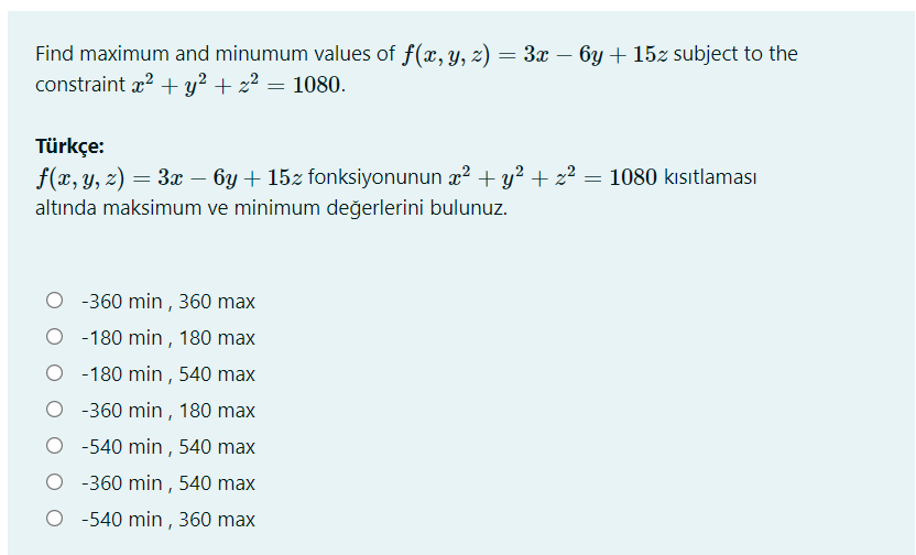 Find maximum and minumum values of f(x, y, z) = 3x – 6y + 15z subject to the
constraint x? +y? + z2 = 1080.
Türkçe:
f(x, y, z) = 3x – 6y + 15z fonksiyonunun x2 + y? + z² = 1080 kısıtlaması
altında maksimum ve minimum değerlerini bulunuz.
O -360 min ,360 max
O - 180 min , 180 max
-180 min , 540 max
-360 min, 180 max
-540 min , 540 max
O - 360 min , 540 max
O -540 min , 360 max
