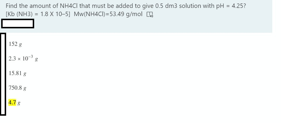 Find the amount of NH4CI that must be added to give 0.5 dm3 solution with pH = 4.25?
[Kb (NH3) = 1.8 X 10-5] Mw(NH4CI)=53.49 g/mol
152 g
2.3 x 10-3
15.81 g
750.8 g
4.1 g

