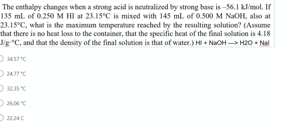 The enthalpy changes when a strong acid is neutralized by strong base is –56.1 kJ/mol. If
135 mL of 0.250 M HI at 23.15°C is mixed with 145 mL of 0.500 M NaOH, also at
23.15°C, what is the maximum temperature reached by the resulting solution? (Assume
that there is no heat loss to the container, that the specific heat of the final solution is 4.18
J/g.°C, and that the density of the final solution is that of water.) HI + NaOH ---> H2O + Nal
34.57 °C
) 24.77 °C
32.35 °C
26.06 °C
O 22.24 C
