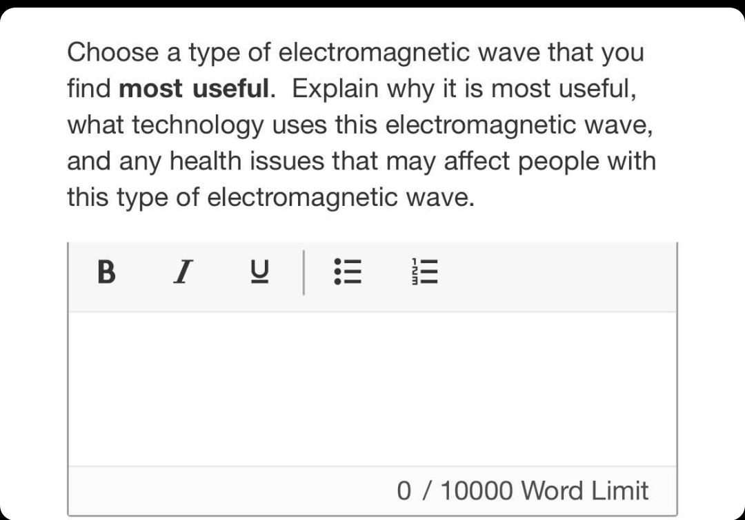 Choose a type of electromagnetic wave that you
find most useful. Explain why it is most useful,
what technology uses this electromagnetic wave,
and any health issues that may affect people with
this type of electromagnetic wave.
B I U
0 / 10000 Word Limit
