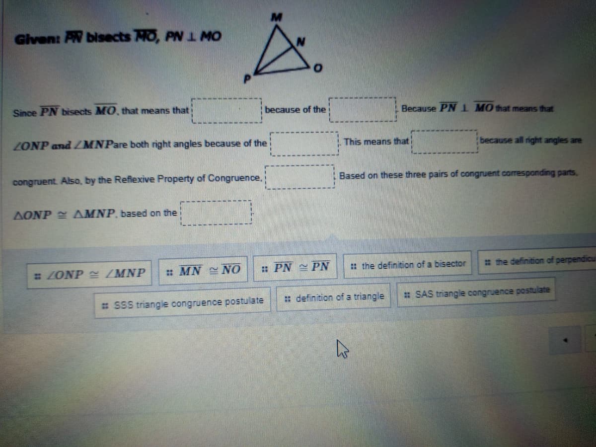 Given: AW bisects MO, PN 1 MO
Since PN bisects MO, that means that
because of the
Because PN I MO that means that
ZONP and ZMNPare both right angles because of the
This means thati
because all right angles are
congruent. Also, by the Reflexive Property of Congruence.
Based on these three pairs of congruent corresponding parts,
AONP AMNP, based on thei
ZONP /MNP
: MN NO
: PN PN
: the definition of a bisector
# the definition of perpendicul
# definition of a triangle
: SAS triangle congruence postulate
# SSS triangle congruence postulate
