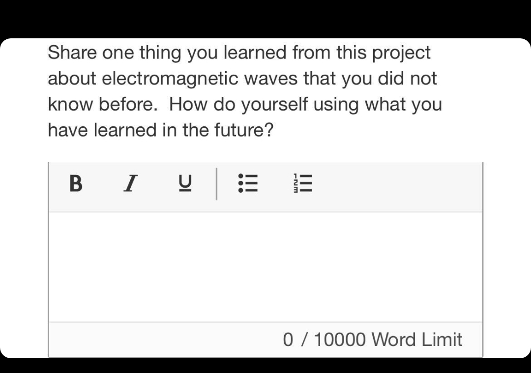 Share one thing you learned from this project
about electromagnetic waves that you did not
know before. How do yourself using what you
have learned in the future?
B I
0 / 10000 Word Limit
II
