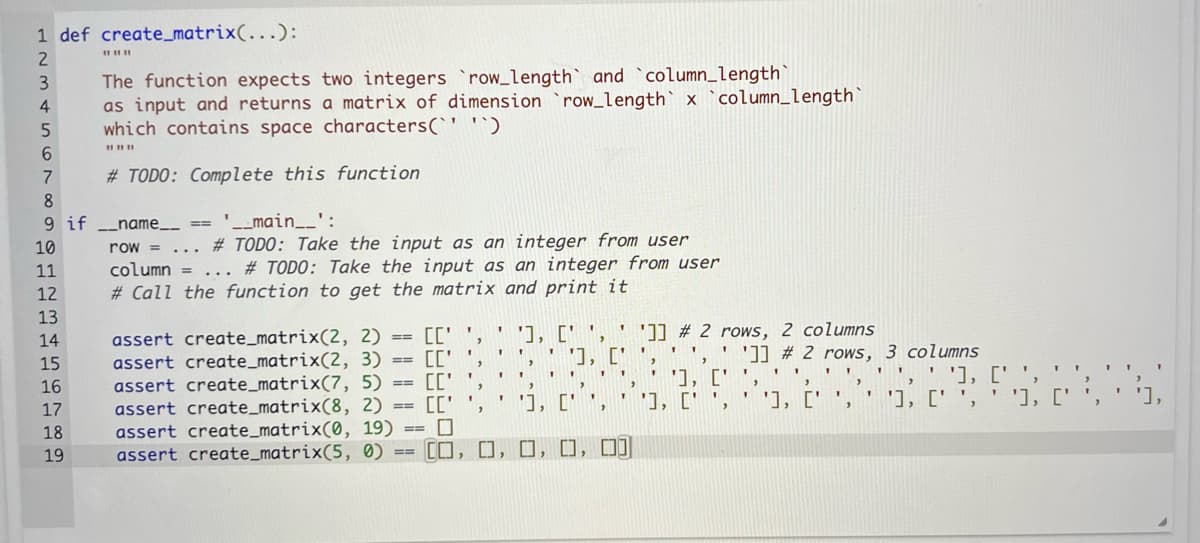 1 def create_matrix(...):
2
The function expects two integers `row_length` and `column_length`
as input and returns a matrix of dimension `row_length x `column_length`
which contains space characters(`' `)
||||||
3
4
5
6
7
8
9 if _name__ == '__main__':
10
11
12
13
14
15
16
17
18
19
#TODO: Complete this function
row = # TODO: Take the input as an integer from user
column = ... #TODO: Take the input as an integer from user
#Call the function to get the matrix and print it
...
[C'
assert create_matrix(2, 2)
assert create_matrix(2, 3) CC'
assert create_matrix(7, 5)
assert create_matrix(8, 2)
assert create_matrix(0, 19)
assert create_matrix(5, 0) [],[],
[C'
[C'',
==
==
==
==
==
==
"
'], ['',' ']] # 2 rows, 2 columns
'], [' ',
FF 1
**
1
>
T
']] #2 rows, 3 columns
...
1 T
1
''],
'], [' ',
''], ['', ''], ['', '], ['',
"
1
1
'], [''
"'), c'', '], ['', ''], ['',
□, □, □]]
"
1
"
TTI
1
'],