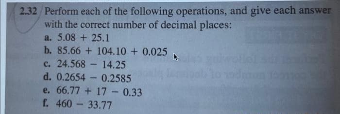 2.32 Perform each of the following operations, and give each answer
with the correct number of decimal places:
a. 5.08 + 25.1
b. 85.66 + 104.10+ 0.025
c. 24.568
14.25
d. 0.2654 0.2585
e. 66.77 +17 - 0.33
f. 460 33.77
1