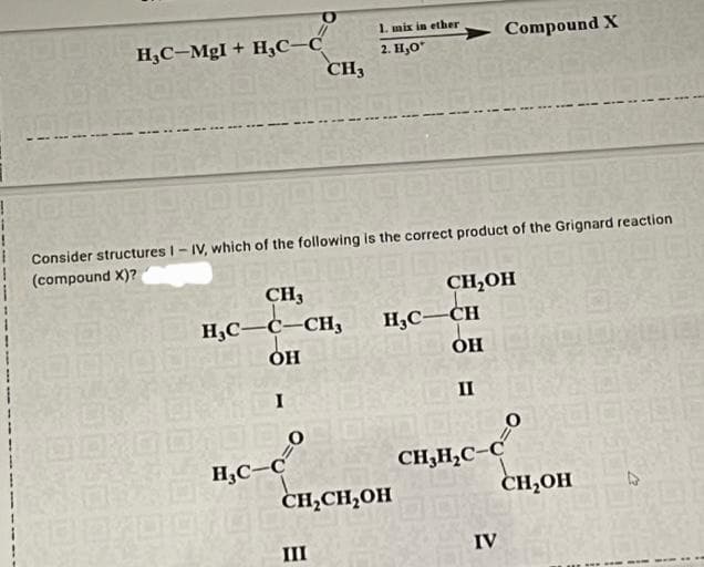 !
HC-MgI + HC-С
CH3
CH3
HC-C-CH3
OH
I
1000
HC-C
100
1. mix in ether
2. Н.О
Consider structures I-IV, which of the following is the correct product of the Grignard reaction
(compound X)?
CH2OH
III
HỌC—CH
OH
CH₂CH₂OH
II
ORD
CH,H,C-C
Compound X
IV
0
CH,OH
D