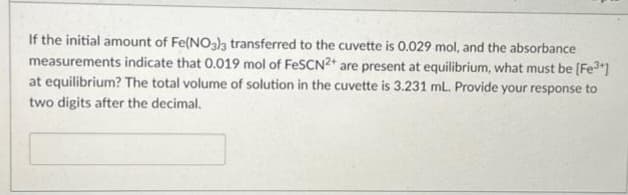 If the initial amount of Fe(NO3)3 transferred to the cuvette is 0.029 mol, and the absorbance
measurements indicate that 0.019 mol of FeSCN2+ are present at equilibrium, what must be [Fe³+]
at equilibrium? The total volume of solution in the cuvette is 3.231 mL. Provide your response to
two digits after the decimal.