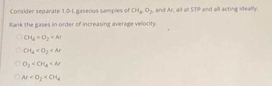 Consider separate 1.0-L gaseous samples of CH4, O2, and Ar, all at STP and all acting ideally.
Rank the gases in order of increasing average velocity.
CH4-0₂ Ar
OCH4 <0₂ < Ar
O₂ <CH4 < Ar
Ar <0₂ <CH4