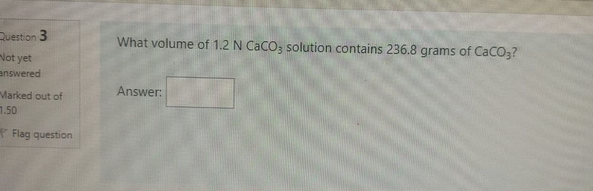 Question 3
What volume of 1.2 N CaCO; solution contains 236.8 grams of CaCO3?
Not yet
answered
Answer:
Marked out of
1.50
P Flag question
