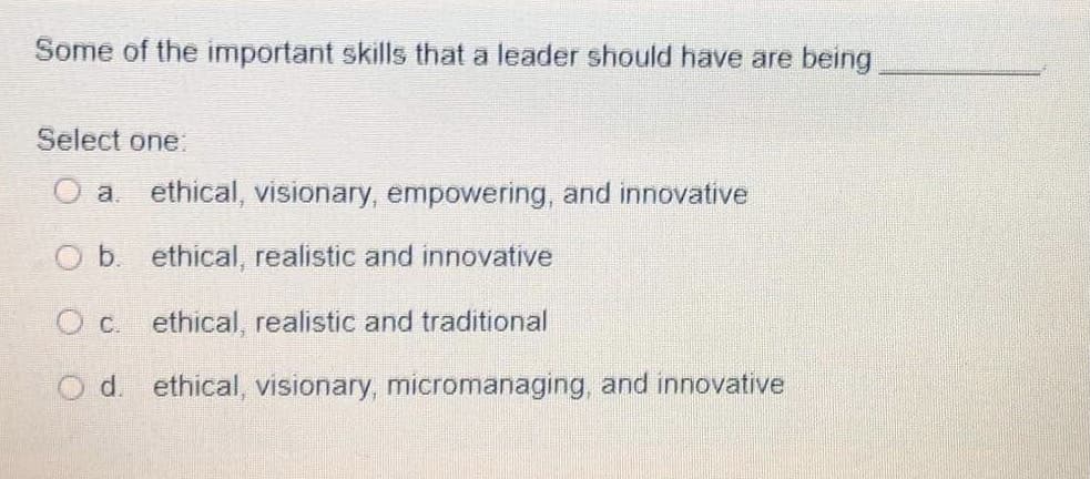 Some of the important skills that a leader should have are being
Select one.
O a. ethical, visionary, empowering, and innovative
O b. ethical, realistic and innovative
O c. ethical, realistic and traditional
O d. ethical, visionary, micromanaging, and innovative
