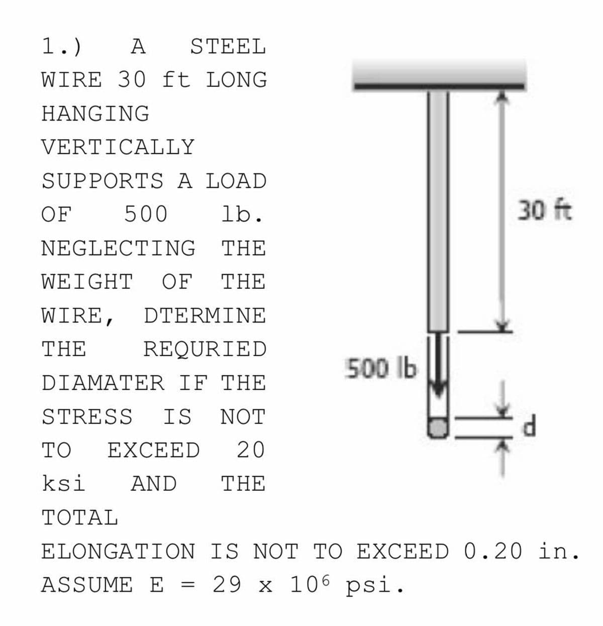 1.)
А
STEEL
WIRE 30 ft LONG
HANGING
VERTICALLY
SUPPORTS A LOAD
OF
500
lb.
30 ft
NEGLECTING
THE
WEIGHT
OF
THE
WIRE,
DTERMΙΝE
THE
REQURIED
500 Ib
DIAMATER IF THE
STRESS
IS
NOT
TO
EXCEED
20
ksi
AND
THE
TOTAL
ELONGATION IS NOT TO EXCEED 0.20 in.
ASSUME E = 29 x 106 psi.
