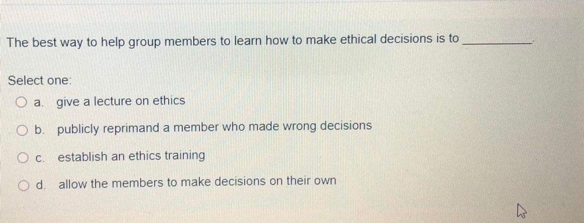 The best way to help group members to learn how to make ethical decisions is to
Select one:
O a. give a lecture on ethics
O b. publicly reprimand a member who made wrong decisions
establish an ethics training
d. allow the members to make decisions on their own
