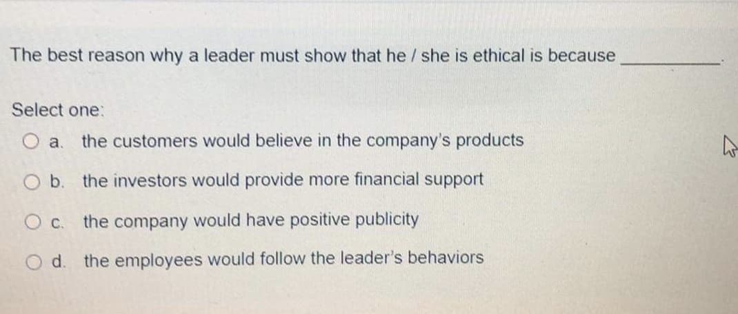 The best reason why a leader must show that he / she is ethical is because
Select one:
O a.
the customers would believe in the company's products
O b. the investors would provide more financial support
O c. the company would have positive publicity
Od.
the employees would follow the leader's behaviors
