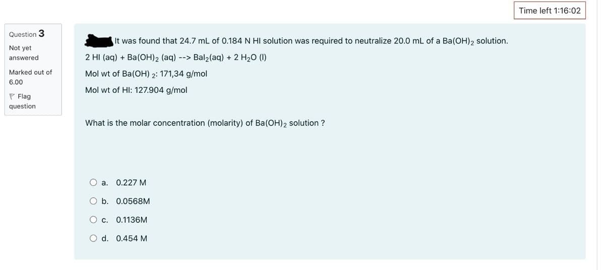 Question 3
Not yet
answered
Marked out of
6.00
Flag
question
It was found that 24.7 mL of 0.184 N HI solution was required to neutralize 20.0 mL of a Ba(OH) 2 solution.
2 HI (aq) + Ba(OH)2 (aq) --> Bal₂(aq) + 2 H₂O (1)
Mol wt of Ba(OH) 2: 171,34 g/mol
Mol wt of HI: 127.904 g/mol
What is the molar concentration (molarity) of Ba(OH)2 solution ?
O a. 0.227 M
O b. 0.0568M
C. 0.1136M
O d. 0.454 M
Time left 1:16:02